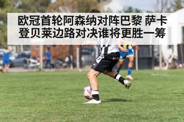 欧冠首轮阿森纳对阵巴黎 萨卡登贝莱边路对决谁将更胜一筹（kaiyun）