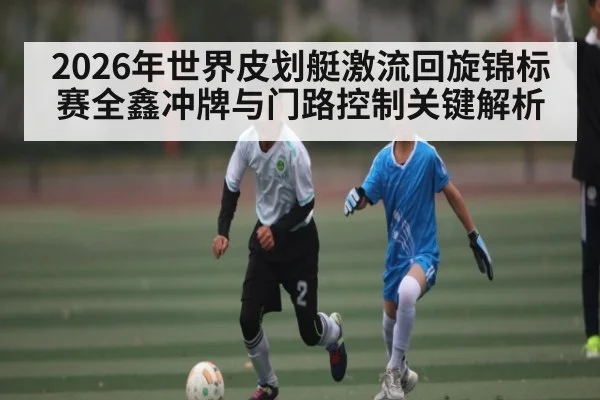 2026年世界皮划艇激流回旋锦标赛全鑫冲牌与门路控制关键解析